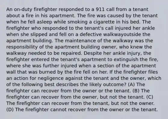 An on-duty firefighter responded to a 911 call from a tenant about a fire in his apartment. The fire was caused by the tenant when he fell asleep while smoking a cigarette in his bed. The firefighter who responded to the tenant's call injured her ankle when she slipped and fell on a defective walkwayoutside the apartment building. The maintenance of the walkway was the responsibility of the apartment building owner, who knew the walkway needed to be repaired. Despite her ankle injury, the firefighter entered the tenant's apartment to extinguish the fire, where she was further injured when a section of the apartment wall that was burned by the fire fell on her. If the firefighter files an action for negligence against the tenant and the owner, which of the following best describes the likely outcome? (A) The firefighter can recover from the owner or the tenant. (B) The firefighter can recover from the owner, but not the tenant. (C) The firefighter can recover from the tenant, but not the owner. (D) The firefighter cannot recover from the owner or the tenant.