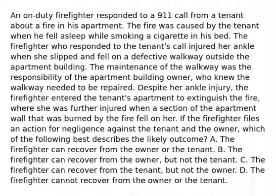 An on-duty firefighter responded to a 911 call from a tenant about a fire in his apartment. The fire was caused by the tenant when he fell asleep while smoking a cigarette in his bed. The firefighter who responded to the tenant's call injured her ankle when she slipped and fell on a defective walkway outside the apartment building. The maintenance of the walkway was the responsibility of the apartment building owner, who knew the walkway needed to be repaired. Despite her ankle injury, the firefighter entered the tenant's apartment to extinguish the fire, where she was further injured when a section of the apartment wall that was burned by the fire fell on her. If the firefighter files an action for negligence against the tenant and the owner, which of the following best describes the likely outcome? A. The firefighter can recover from the owner or the tenant. B. The firefighter can recover from the owner, but not the tenant. C. The firefighter can recover from the tenant, but not the owner. D. The firefighter cannot recover from the owner or the tenant.