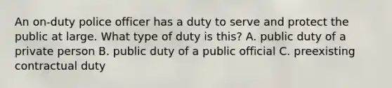 An on-duty police officer has a duty to serve and protect the public at large. What type of duty is this? A. public duty of a private person B. public duty of a public official C. preexisting contractual duty