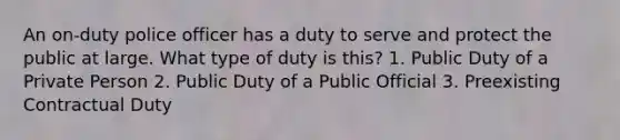 An on-duty police officer has a duty to serve and protect the public at large. What type of duty is this? 1. Public Duty of a Private Person 2. Public Duty of a Public Official 3. Preexisting Contractual Duty