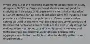 Which ONE (1) of the following statements about research study designs is FALSE? a. Cross-sectional studies are not good for studying rare diseases or disease with a short clinical duration. b. Cohort studies can be used to measure both the incidence and prevalence of disease in populations. c. Case-control studies cannot be used to examine multiple exposures simultaneously. d. Randomized controlled clinical trials are the best study design for making inferences about causality. e. Systematic reviews and meta-analyses are powerful study designs because they aggregate results from multiple studies to identify patterns and disagreements.