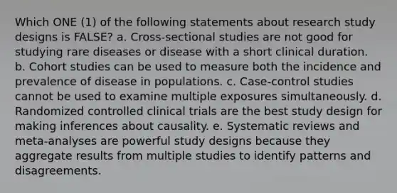 Which ONE (1) of the following statements about research study designs is FALSE? a. Cross-sectional studies are not good for studying rare diseases or disease with a short clinical duration. b. Cohort studies can be used to measure both the incidence and prevalence of disease in populations. c. Case-control studies cannot be used to examine multiple exposures simultaneously. d. Randomized controlled clinical trials are the best study design for making inferences about causality. e. Systematic reviews and meta-analyses are powerful study designs because they aggregate results from multiple studies to identify patterns and disagreements.