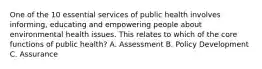 One of the 10 essential services of public health involves informing, educating and empowering people about environmental health issues. This relates to which of the core functions of public health? A. Assessment B. Policy Development C. Assurance