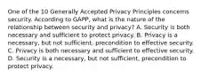 One of the 10 Generally Accepted Privacy Principles concerns security. According to GAPP, what is the nature of the relationship between security and privacy? A. Security is both necessary and sufficient to protect privacy. B. Privacy is a necessary, but not sufficient, precondition to effective security. C. Privacy is both necessary and sufficient to effective security. D. Security is a necessary, but not sufficient, precondition to protect privacy.