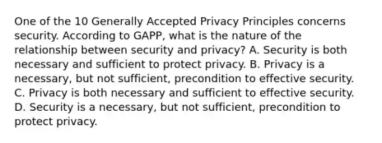 One of the 10 Generally Accepted Privacy Principles concerns security. According to GAPP, what is the nature of the relationship between security and privacy? A. Security is both necessary and sufficient to protect privacy. B. Privacy is a necessary, but not sufficient, precondition to effective security. C. Privacy is both necessary and sufficient to effective security. D. Security is a necessary, but not sufficient, precondition to protect privacy.