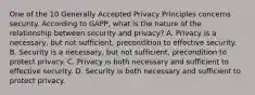 One of the 10 Generally Accepted Privacy Principles concerns security. According to GAPP, what is the nature of the relationship between security and privacy? A. Privacy is a necessary, but not sufficient, precondition to effective security. B. Security is a necessary, but not sufficient, precondition to protect privacy. C. Privacy is both necessary and sufficient to effective security. D. Security is both necessary and sufficient to protect privacy.