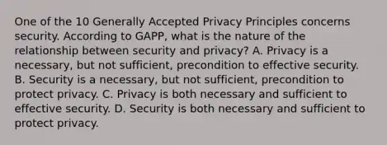 One of the 10 Generally Accepted Privacy Principles concerns security. According to GAPP, what is the nature of the relationship between security and privacy? A. Privacy is a necessary, but not sufficient, precondition to effective security. B. Security is a necessary, but not sufficient, precondition to protect privacy. C. Privacy is both necessary and sufficient to effective security. D. Security is both necessary and sufficient to protect privacy.