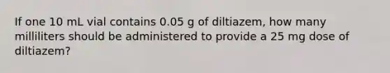 If one 10 mL vial contains 0.05 g of diltiazem, how many milliliters should be administered to provide a 25 mg dose of diltiazem?