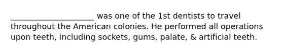 _____________________ was one of the 1st dentists to travel throughout the American colonies. He performed all operations upon teeth, including sockets, gums, palate, & artificial teeth.