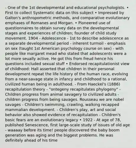 - One of the 1st developmental and educational psychologists. • First to collect Systematic data on this subject • Impressed by Galton's anthropometric methods, and comparative evolutionary emphases of Romanes and Morgan. • Pioneered use of questionnaires to obtain survey data on the developmental stages and experiences of children; founder of child study movement. 1904 - Adolescence - 1st to describe adolescence as a separate developmental period - inherent turmoil - emphasis on sex (taught 1st American psychology course on sex) - with people like margaret mead who stated that adolescents were a lot more seually active. He got this from freud hence his questions included sexual stuff • Endorsed recapitulationist view of childhood: Hall asserted that children in their personal development repeat the life history of the human race, evolving from a near-savage state in infancy and childhood to a rational, civilized human being in adulthood. - From Haeckel's (1886) recapitulation theory - "ontegeny recapitulates phylogeny" - Children progress from animal savagery to civilized adults - children progress from being savages. Rousseau we are nobel savages - Children's swimming, crawling, walking recapped mammalian development. - Children's play, art and social behavior also showed evidence of recapitulation - Children's basic fears are an evolutionary legacy • 1922 - At age of 78, published Senescence, first large-scale study of issues of old age - waaaay before its time! people discovered the baby boom generation was aging and the biggest problems. He was definitely ahead of his time