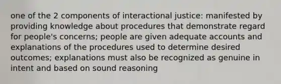 one of the 2 components of interactional justice: manifested by providing knowledge about procedures that demonstrate regard for people's concerns; people are given adequate accounts and explanations of the procedures used to determine desired outcomes; explanations must also be recognized as genuine in intent and based on sound reasoning