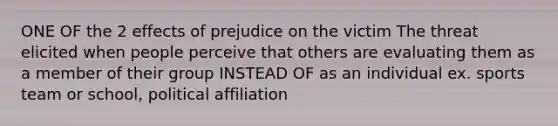 ONE OF the 2 effects of prejudice on the victim The threat elicited when people perceive that others are evaluating them as a member of their group INSTEAD OF as an individual ex. sports team or school, political affiliation