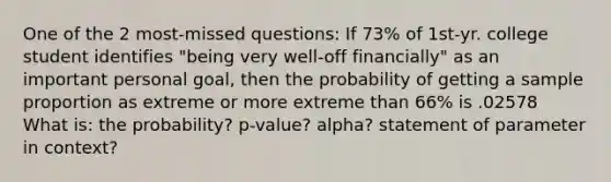 One of the 2 most-missed questions: If 73% of 1st-yr. college student identifies "being very well-off financially" as an important personal goal, then the probability of getting a sample proportion as extreme or more extreme than 66% is .02578 What is: the probability? p-value? alpha? statement of parameter in context?