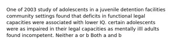 One of 2003 study of adolescents in a juvenile detention facilities community settings found that deficits in functional legal capacities were associated with lower IQ. certain adolescents were as impaired in their legal capacities as mentally illl adults found incompetent. Neither a or b Both a and b