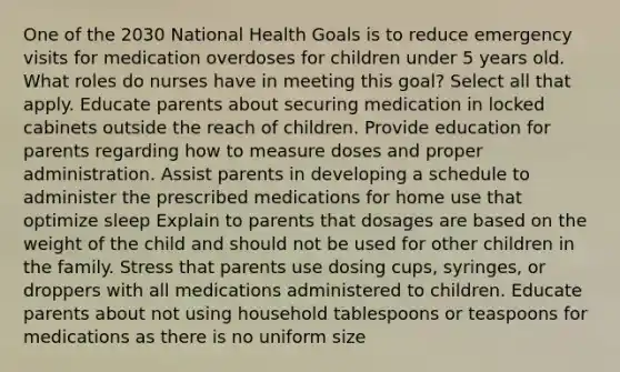 One of the 2030 National Health Goals is to reduce emergency visits for medication overdoses for children under 5 years old. What roles do nurses have in meeting this goal? Select all that apply. Educate parents about securing medication in locked cabinets outside the reach of children. Provide education for parents regarding how to measure doses and proper administration. Assist parents in developing a schedule to administer the prescribed medications for home use that optimize sleep Explain to parents that dosages are based on the weight of the child and should not be used for other children in the family. Stress that parents use dosing cups, syringes, or droppers with all medications administered to children. Educate parents about not using household tablespoons or teaspoons for medications as there is no uniform size