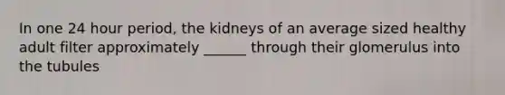 In one 24 hour period, the kidneys of an average sized healthy adult filter approximately ______ through their glomerulus into the tubules