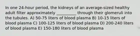 In one 24-hour period, the kidneys of an average-sized healthy adult filter approximately __________ through their glomeruli into the tubules. A) 50-75 liters of blood plasma B) 10-15 liters of blood plasma C) 100-125 liters of blood plasma D) 200-240 liters of blood plasma E) 150-180 liters of blood plasma