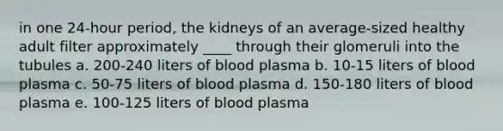 in one 24-hour period, the kidneys of an average-sized healthy adult filter approximately ____ through their glomeruli into the tubules a. 200-240 liters of blood plasma b. 10-15 liters of blood plasma c. 50-75 liters of blood plasma d. 150-180 liters of blood plasma e. 100-125 liters of blood plasma