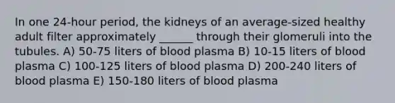 In one 24-hour period, the kidneys of an average-sized healthy adult filter approximately ______ through their glomeruli into the tubules. A) 50-75 liters of blood plasma B) 10-15 liters of blood plasma C) 100-125 liters of blood plasma D) 200-240 liters of blood plasma E) 150-180 liters of blood plasma