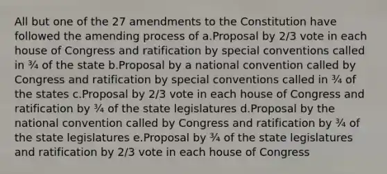 All but one of the 27 amendments to the Constitution have followed the amending process of a.Proposal by 2/3 vote in each house of Congress and ratification by special conventions called in ¾ of the state b.Proposal by a national convention called by Congress and ratification by special conventions called in ¾ of the states c.Proposal by 2/3 vote in each house of Congress and ratification by ¾ of the state legislatures d.Proposal by <a href='https://www.questionai.com/knowledge/kq4QBZDCfI-the-national-convention' class='anchor-knowledge'>the national convention</a> called by Congress and ratification by ¾ of the state legislatures e.Proposal by ¾ of the state legislatures and ratification by 2/3 vote in each house of Congress