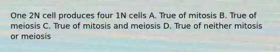 One 2N cell produces four 1N cells A. True of mitosis B. True of meiosis C. True of mitosis and meiosis D. True of neither mitosis or meiosis