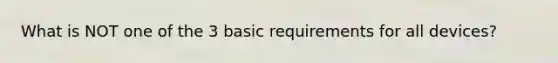 What is NOT one of the 3 basic requirements for all devices?