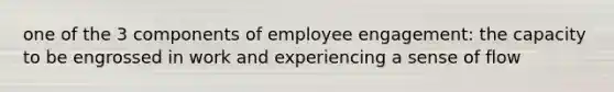 one of the 3 components of employee engagement: the capacity to be engrossed in work and experiencing a sense of flow