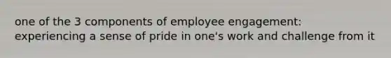 one of the 3 components of employee engagement: experiencing a sense of pride in one's work and challenge from it