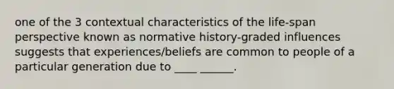 one of the 3 contextual characteristics of the life-span perspective known as normative history-graded influences suggests that experiences/beliefs are common to people of a particular generation due to ____ ______.