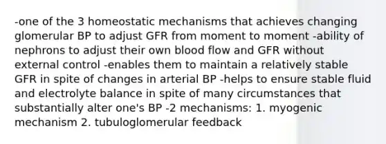 -one of the 3 homeostatic mechanisms that achieves changing glomerular BP to adjust GFR from moment to moment -ability of nephrons to adjust their own blood flow and GFR without external control -enables them to maintain a relatively stable GFR in spite of changes in arterial BP -helps to ensure stable fluid and electrolyte balance in spite of many circumstances that substantially alter one's BP -2 mechanisms: 1. myogenic mechanism 2. tubuloglomerular feedback