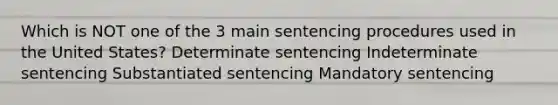 Which is NOT one of the 3 main sentencing procedures used in the United States? Determinate sentencing Indeterminate sentencing Substantiated sentencing Mandatory sentencing