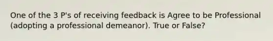 One of the 3 P's of receiving feedback is Agree to be Professional (adopting a professional demeanor). True or False?