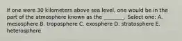 If one were 30 kilometers above sea level, one would be in the part of the atmosphere known as the ________. Select one: A. mesosphere B. troposphere C. exosphere D. stratosphere E. heterosphere