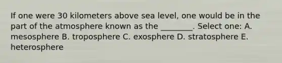 If one were 30 kilometers above sea level, one would be in the part of the atmosphere known as the ________. Select one: A. mesosphere B. troposphere C. exosphere D. stratosphere E. heterosphere