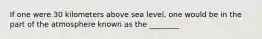 If one were 30 kilometers above sea level, one would be in the part of the atmosphere known as the ________