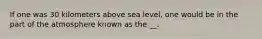 If one was 30 kilometers above sea level, one would be in the part of the atmosphere known as the __.