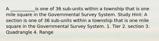 A ___________is one of 36 sub-units within a township that is one mile square in the Governmental Survey System. Study Hint: A section is one of 36 sub-units within a township that is one mile square in the Governmental Survey System. 1. Tier 2. section 3. Quadrangle 4. Range