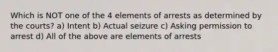 Which is NOT one of the 4 elements of arrests as determined by the courts? a) Intent b) Actual seizure c) Asking permission to arrest d) All of the above are elements of arrests