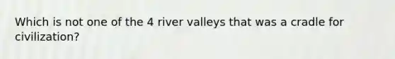 Which is not one of the 4 river valleys that was a cradle for civilization?