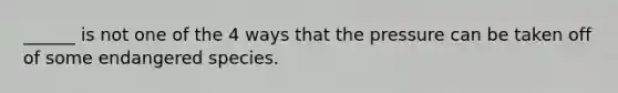 ______ is not one of the 4 ways that the pressure can be taken off of some endangered species.