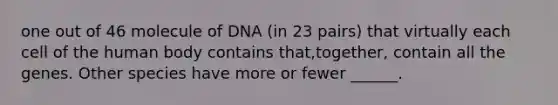 one out of 46 molecule of DNA (in 23 pairs) that virtually each cell of the human body contains that,together, contain all the genes. Other species have more or fewer ______.