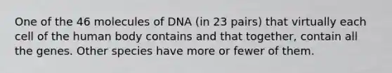 One of the 46 molecules of DNA (in 23 pairs) that virtually each cell of the human body contains and that together, contain all the genes. Other species have more or fewer of them.