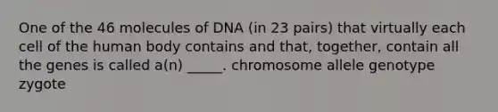 One of the 46 molecules of DNA (in 23 pairs) that virtually each cell of the human body contains and that, together, contain all the genes is called a(n) _____. chromosome allele genotype zygote