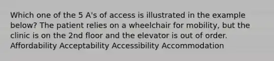 Which one of the 5 A's of access is illustrated in the example below? The patient relies on a wheelchair for mobility, but the clinic is on the 2nd floor and the elevator is out of order. Affordability Acceptability Accessibility Accommodation