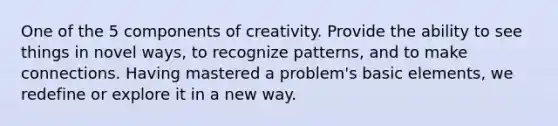 One of the 5 components of creativity. Provide the ability to see things in novel ways, to recognize patterns, and to make connections. Having mastered a problem's basic elements, we redefine or explore it in a new way.