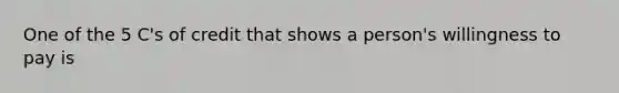 One of the 5 C's of credit that shows a person's willingness to pay is