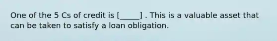 One of the 5 Cs of credit is [_____] . This is a valuable asset that can be taken to satisfy a loan obligation.