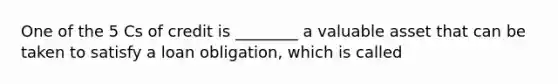 One of the 5 Cs of credit is ________ a valuable asset that can be taken to satisfy a loan obligation, which is called