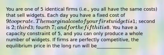 You are one of 5 identical firms​ (i.e., you all have the same​ costs) that sell widgets. Each day you have a fixed cost of​ 9 to operate. The marginal cost of your first widget is​1; second is​ 2; third​3; fourth​ 7; and for the fifth it is​8. You have a capacity constraint of​ 5, and you can only produce a whole number of widgets. If firms are perfectly​ competitive, the equilibrium price in the long run will be_______________