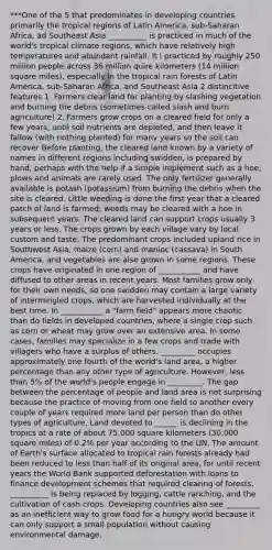 ***One of the 5 that predominates in developing countries primarily the tropical regions of Latin America, sub-Saharan Africa, ad Southeast Asia __________ is practiced in much of the world's tropical climate regions, which have relatively high temperatures and abundant rainfall. It i practiced by roughly 250 million people across 36 million quire kilometers (14 million square miles), especially in the tropical rain forests of Latin America, sub-Saharan Africa, and Southeast Asia 2 distincitive features 1. Farmers clear land for planting by slashing vegetation and burning the debris (sometimes called slash and burn agriculture) 2. Farmers grow crops on a cleared field for only a few years, until soil nutrients are depleted, and then leave it fallow (with nothing planted) for many years so the soil can recover Before planting, the cleared land known by a variety of names in different regions including swidden, is prepared by hand, perhaps with the help if a simple implement such as a hoe; plows and animals are rarely used. The only fertilizer generally available is potash (potassium) from burning the debris when the site is cleared. Little weeding is done the first year that a cleared patch of land is farmed; weeds may be cleared with a hoe in subsequent years. The cleared land can support crops usually 3 years or less. The crops grown by each village vary by local custom and taste. The predominant crops included upland rice in Southwest Asia, maize (corn) and manioc (cassava) in South America, and vegetables are also grown in some regions. These crops have originated in one region of ___________ and have diffused to other areas in recent years. Most families grow only for their own needs, so one swidden may contain a large variety of intermingled crops, which are harvested individually at the best time. In ___________ a "farm field" appears more chaotic than do fields in developed countries, where a single crop such as corn or wheat may grow over an extensive area. In some cases, families may specialize in a few crops and trade with villagers who have a surplus of others. _________ occupies approximately one fourth of the world's land area, a higher percentage than any other type of agriculture. However, less than 5% of the world's people engage in _________. The gap between the percentage of people and land area is not surprising because the practice of moving from one field to another every couple of years required more land per person than do other types of agriculture. Land devoted to ______ is declining in the tropics at a rate of about 75,000 square kilometers (30,000 square miles) of 0.2% per year according to the UN. The amount of Earth's surface allocated to tropical rain forests already had been reduced to less than half of its original area, for until recent years the World Bank supported deforestation with loans to finance development schemes that required clearing of forests. __________ is being replaced by logging, cattle ranching, and the cultivation of cash crops. Developing countries also see _________ as an inefficient way to grow food for a hungry world because it can only support a small population without causing environmental damage.